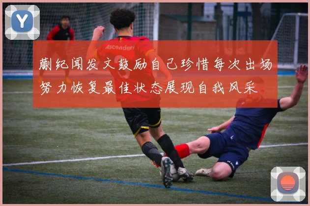 蒯纪闻发文鼓励自己珍惜每次出场努力恢复最佳状态展现自我风采
